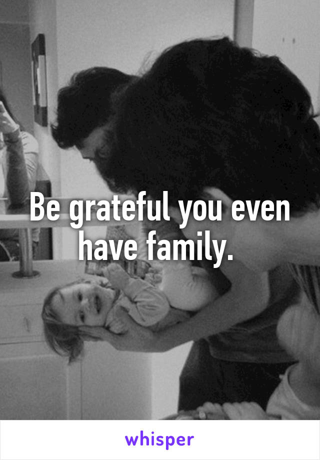 Be grateful you even have family. 