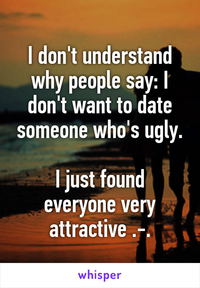 I don't understand why people say: I don't want to date someone who's ugly.

I just found everyone very attractive .-.