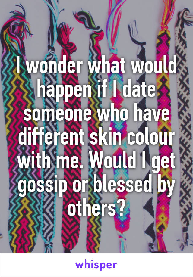 I wonder what would happen if I date someone who have different skin colour with me. Would I get gossip or blessed by others?