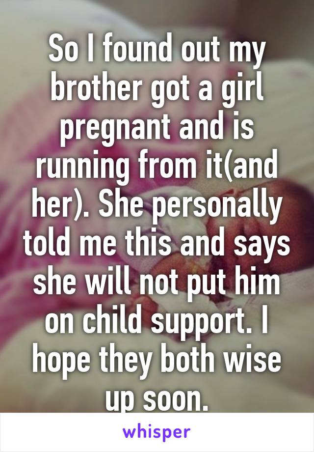 So I found out my brother got a girl pregnant and is running from it(and her). She personally told me this and says she will not put him on child support. I hope they both wise up soon.