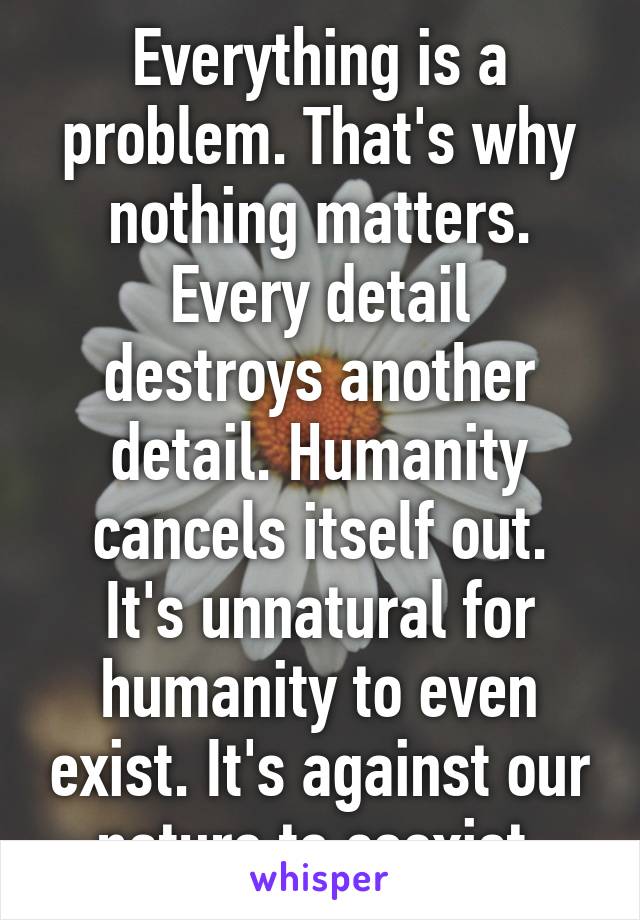 Everything is a problem. That's why nothing matters.
Every detail destroys another detail. Humanity cancels itself out.
It's unnatural for humanity to even exist. It's against our nature to coexist.