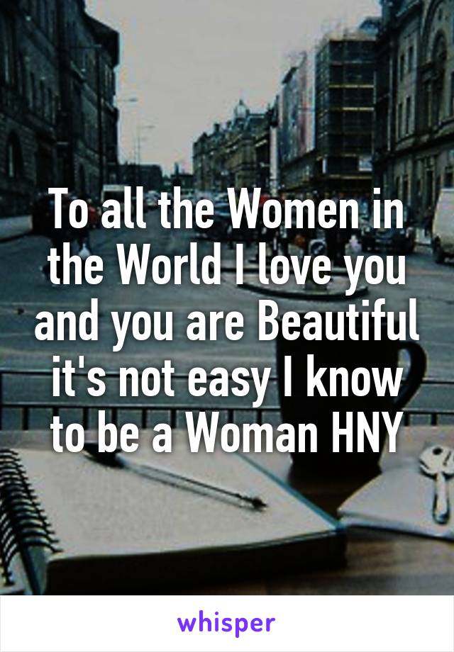 To all the Women in the World I love you and you are Beautiful it's not easy I know to be a Woman HNY