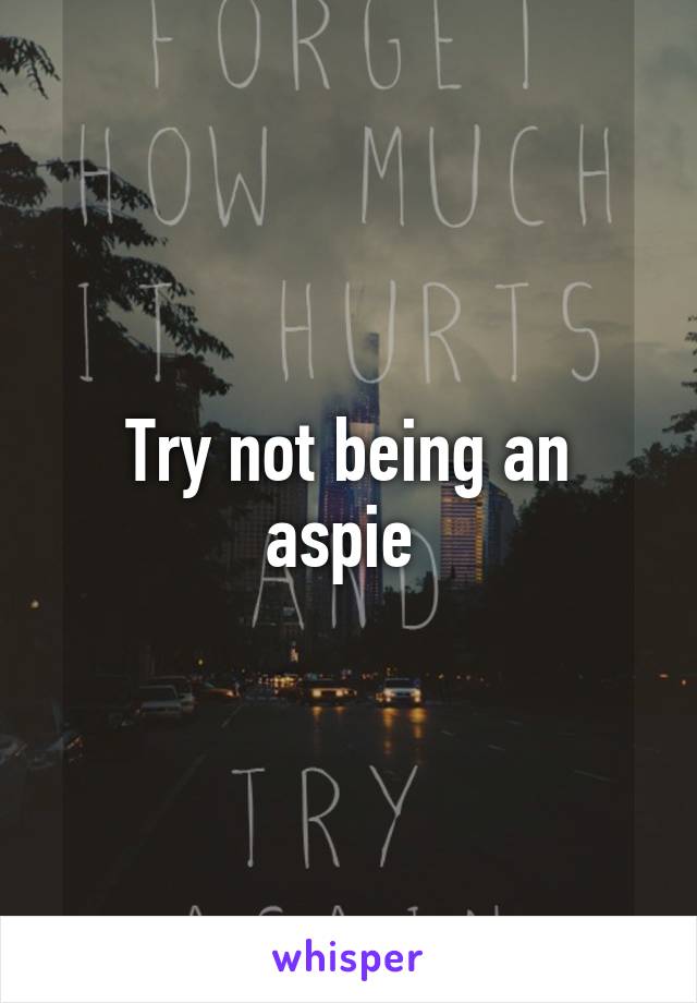 Try not being an aspie 