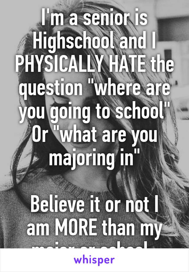 I'm a senior is Highschool and I PHYSICALLY HATE the question "where are you going to school"
Or "what are you majoring in"

Believe it or not I am MORE than my major or school. 