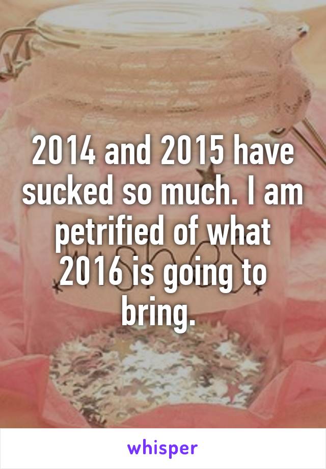 2014 and 2015 have sucked so much. I am petrified of what 2016 is going to bring. 