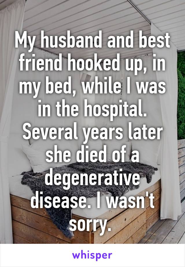 My husband and best friend hooked up, in my bed, while I was in the hospital. Several years later she died of a degenerative disease. I wasn't sorry. 