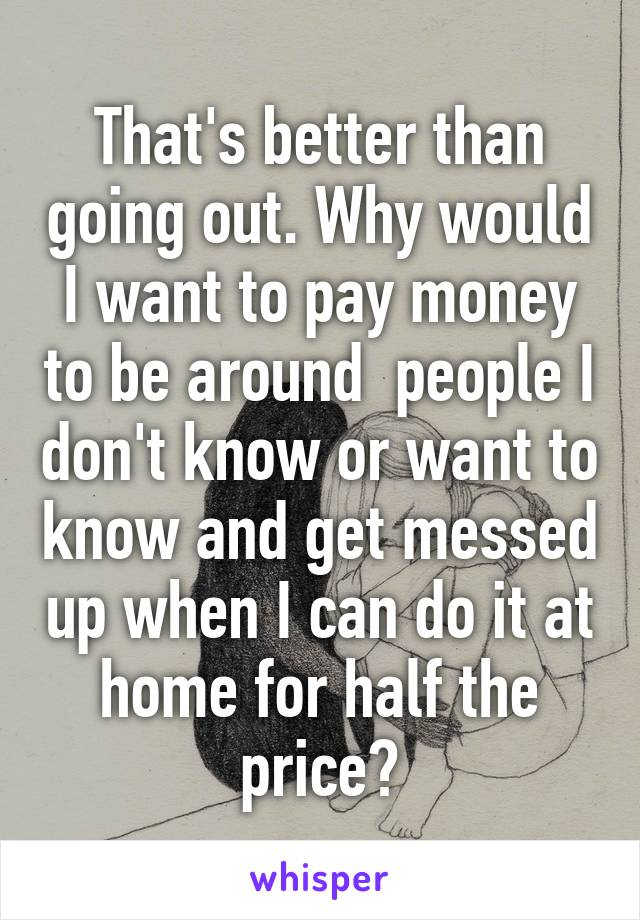 That's better than going out. Why would I want to pay money to be around  people I don't know or want to know and get messed up when I can do it at home for half the price?