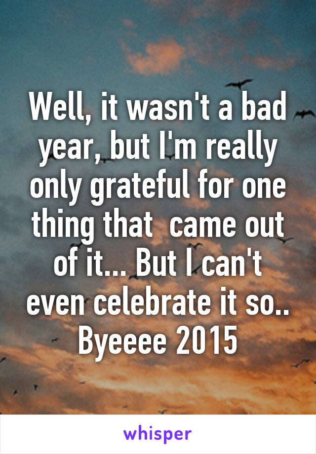 Well, it wasn't a bad year, but I'm really only grateful for one thing that  came out of it... But I can't even celebrate it so.. Byeeee 2015