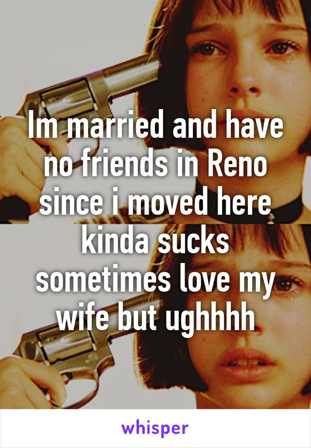 Im married and have no friends in Reno since i moved here kinda sucks sometimes love my wife but ughhhh