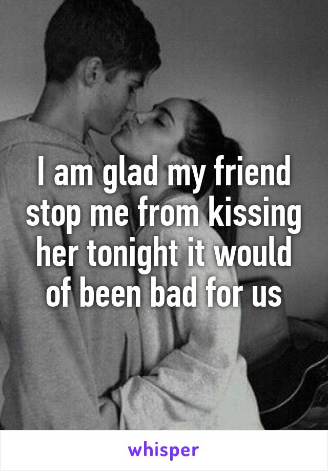 I am glad my friend stop me from kissing her tonight it would of been bad for us