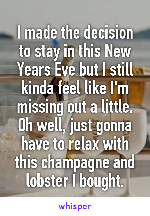 I made the decision to stay in this New Years Eve but I still kinda feel like I'm missing out a little. Oh well, just gonna have to relax with this champagne and lobster I bought.