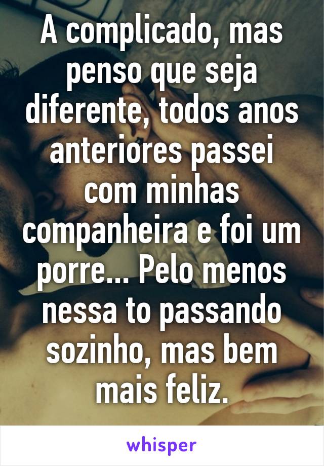 A complicado, mas penso que seja diferente, todos anos anteriores passei com minhas companheira e foi um porre... Pelo menos nessa to passando sozinho, mas bem mais feliz.
