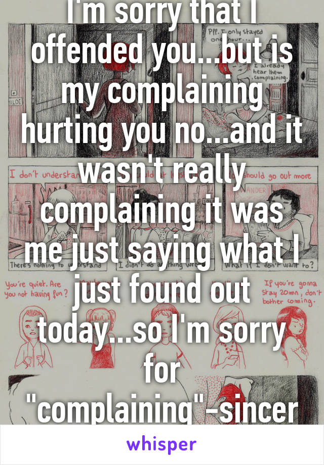 I'm sorry that I offended you...but is my complaining hurting you no...and it wasn't really complaining it was me just saying what I just found out today...so I'm sorry for "complaining"-sincerely life hurts