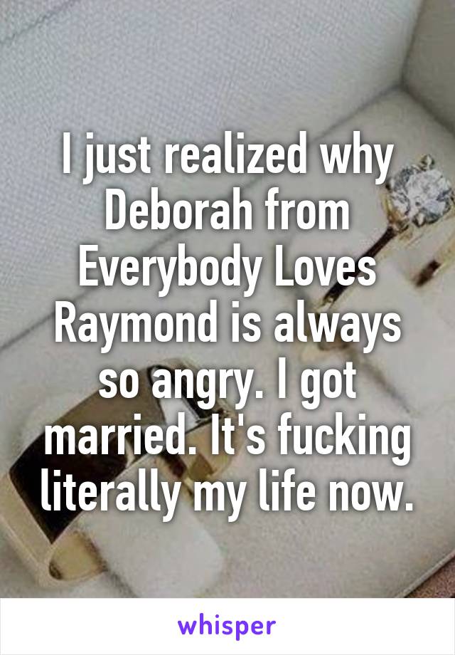 I just realized why Deborah from Everybody Loves Raymond is always so angry. I got married. It's fucking literally my life now.