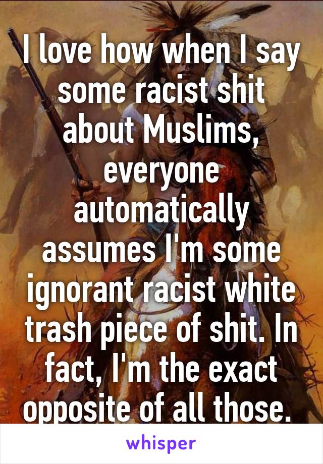 I love how when I say some racist shit about Muslims, everyone automatically assumes I'm some ignorant racist white trash piece of shit. In fact, I'm the exact opposite of all those. 