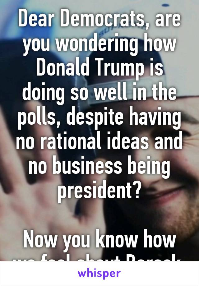 Dear Democrats, are you wondering how Donald Trump is doing so well in the polls, despite having no rational ideas and no business being president?

Now you know how we feel about Barack.