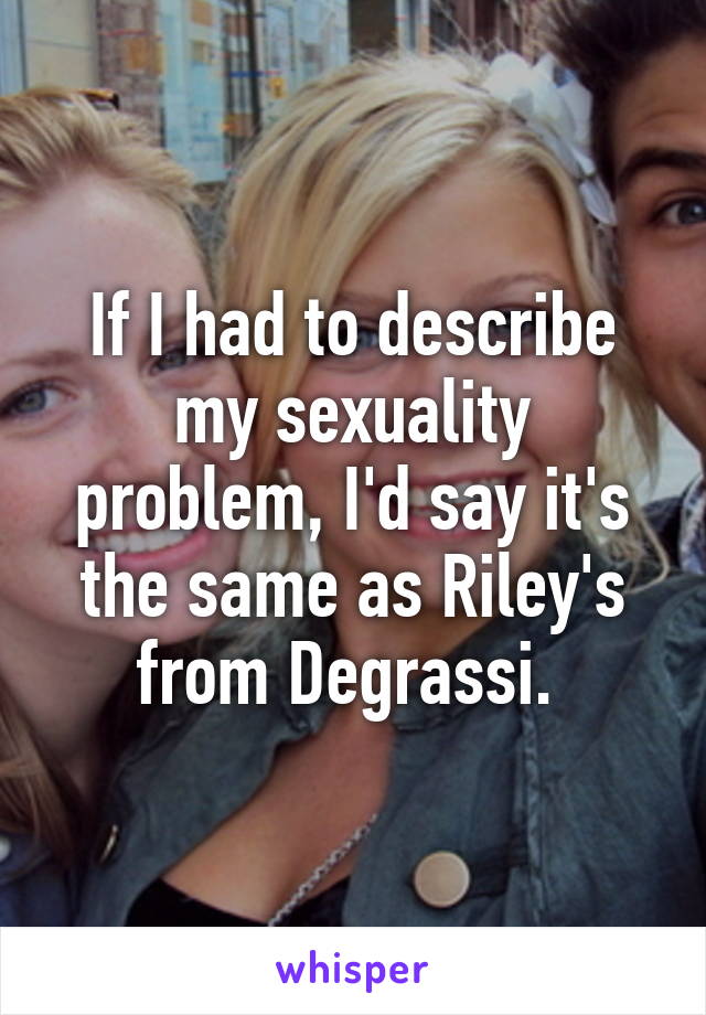 If I had to describe my sexuality problem, I'd say it's the same as Riley's from Degrassi. 