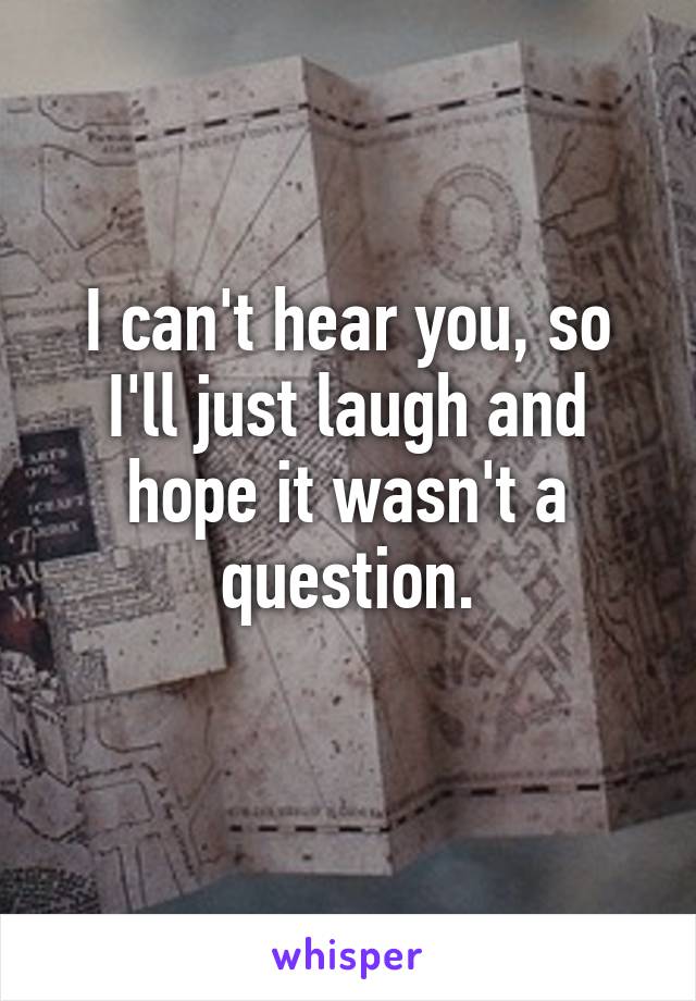 I can't hear you, so I'll just laugh and hope it wasn't a question.
