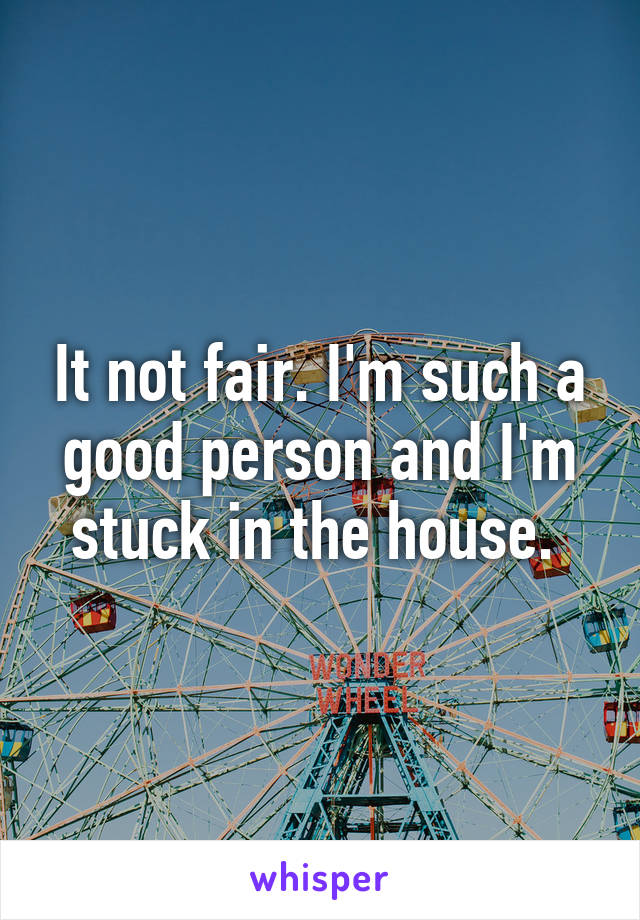 It not fair. I'm such a good person and I'm stuck in the house. 