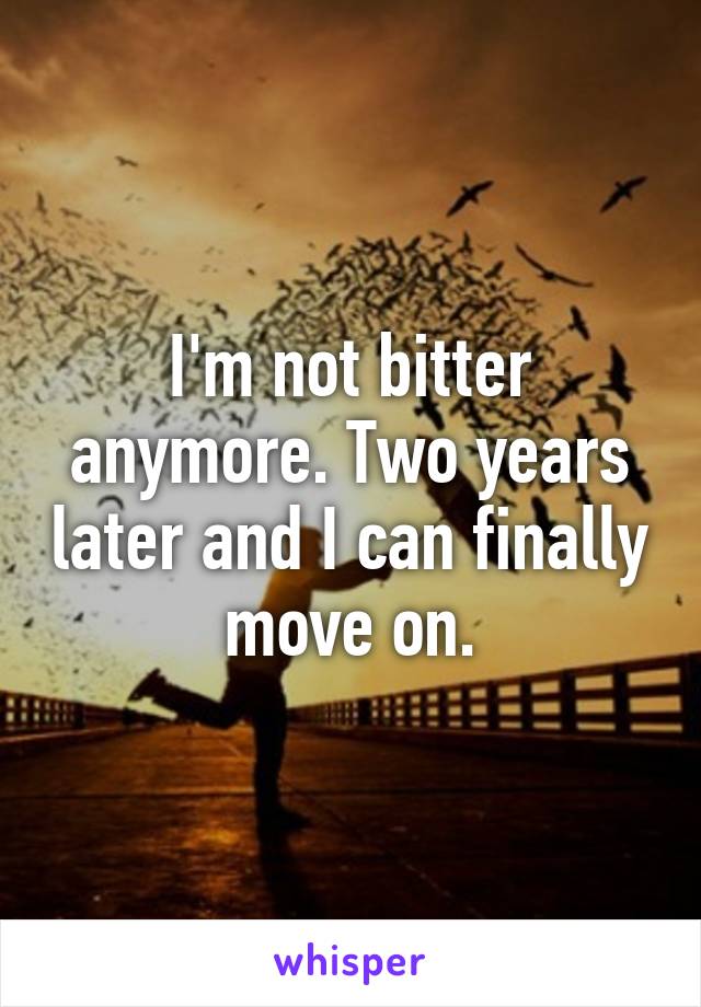 I'm not bitter anymore. Two years later and I can finally move on.