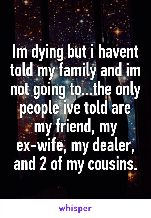 Im dying but i havent told my family and im not going to...the only people ive told are my friend, my ex-wife, my dealer, and 2 of my cousins.