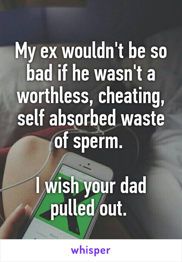 My ex wouldn't be so bad if he wasn't a worthless, cheating, self absorbed waste of sperm. 

I wish your dad pulled out. 