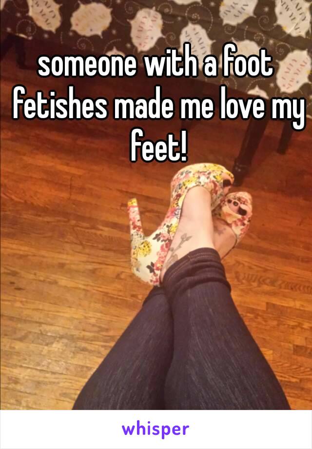 someone with a foot fetishes made me love my feet!