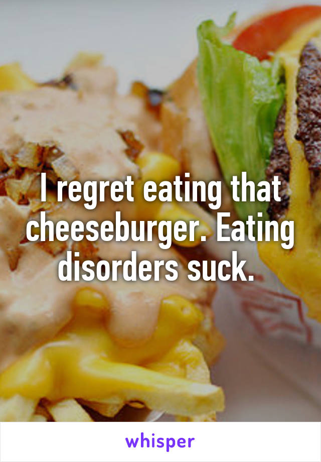 I regret eating that cheeseburger. Eating disorders suck. 