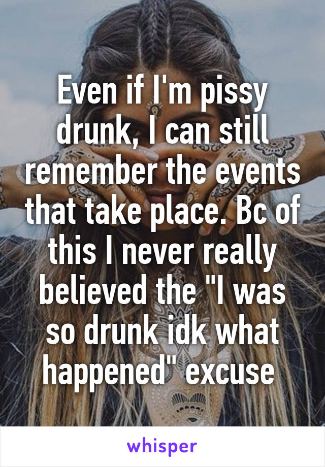 Even if I'm pissy drunk, I can still remember the events that take place. Bc of this I never really believed the "I was so drunk idk what happened" excuse 