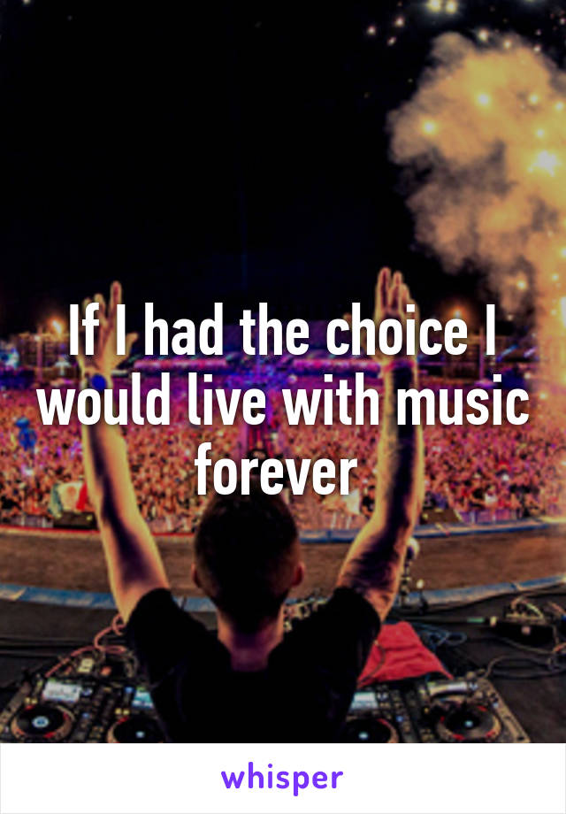 If I had the choice I would live with music forever 