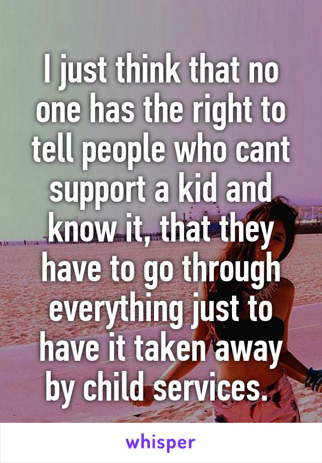 I just think that no one has the right to tell people who cant support a kid and know it, that they have to go through everything just to have it taken away by child services. 