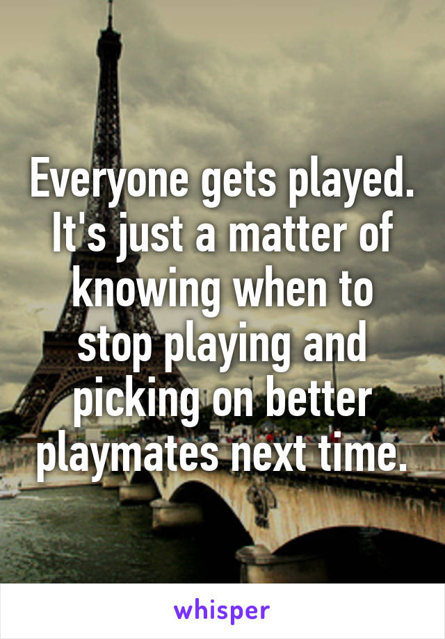 Everyone gets played. It's just a matter of knowing when to stop playing and picking on better playmates next time.