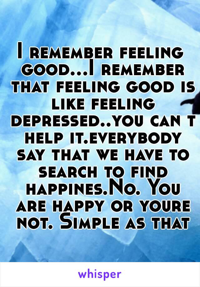 I remember feeling good...I remember that feeling good is like feeling depressed..you can t help it.everybody say that we have to search to find happines.No. You are happy or youre not. Simple as that