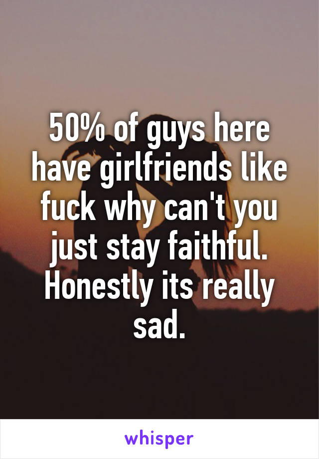 50% of guys here have girlfriends like fuck why can't you just stay faithful. Honestly its really sad.