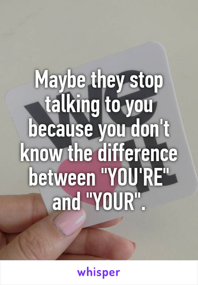 Maybe they stop talking to you because you don't know the difference between "YOU'RE" and "YOUR".