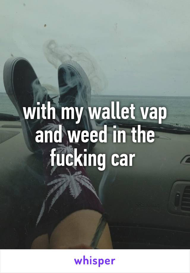 with my wallet vap and weed in the fucking car 