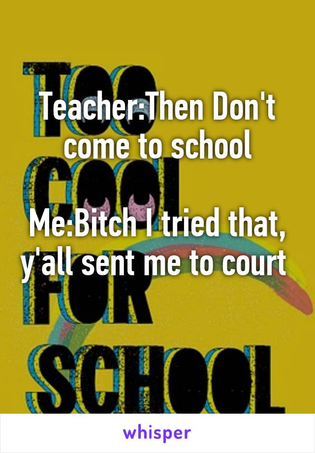 Teacher:Then Don't come to school

Me:Bitch I tried that, y'all sent me to court 

