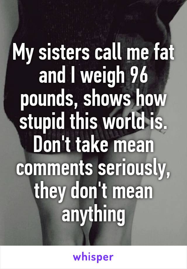 My sisters call me fat and I weigh 96 pounds, shows how stupid this world is. Don't take mean comments seriously, they don't mean anything