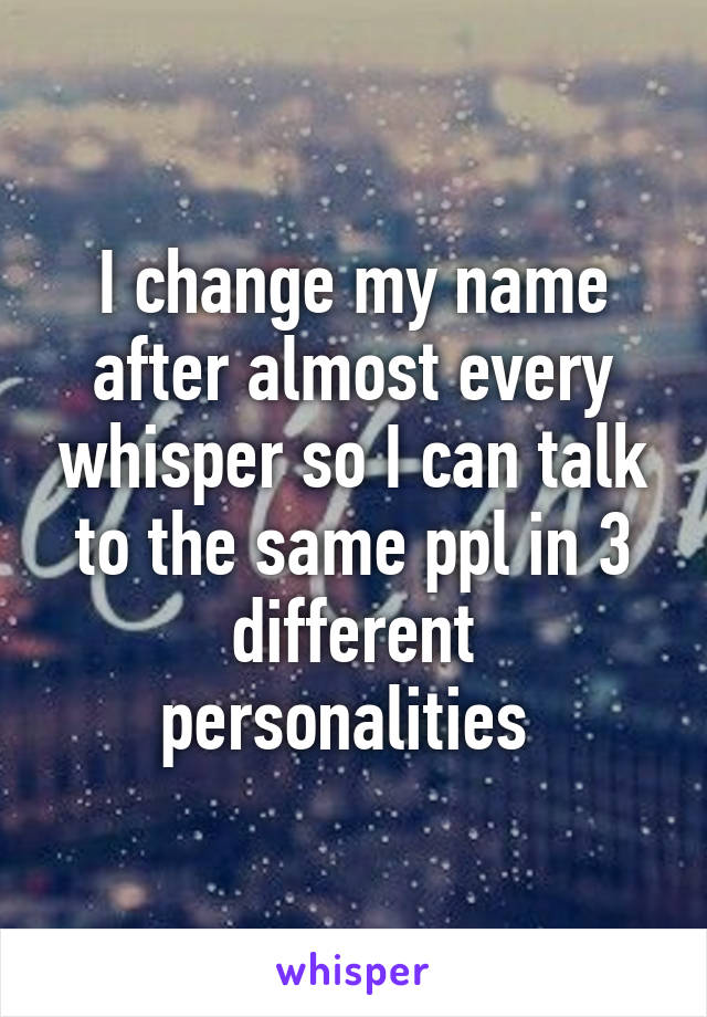 I change my name after almost every whisper so I can talk to the same ppl in 3 different personalities 