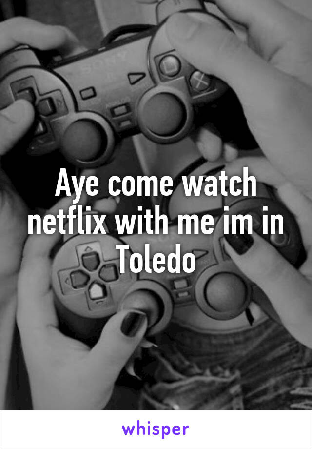 Aye come watch netflix with me im in Toledo