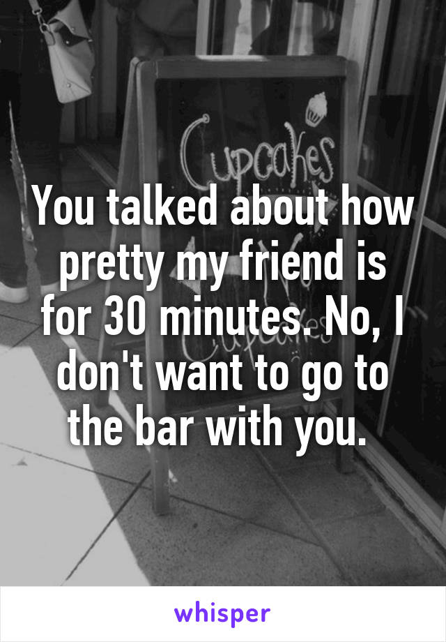 You talked about how pretty my friend is for 30 minutes. No, I don't want to go to the bar with you. 