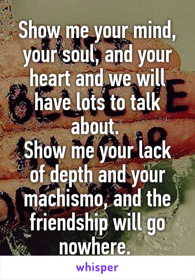 Show me your mind, your soul, and your heart and we will have lots to talk about. 
Show me your lack of depth and your machismo, and the friendship will go nowhere. 