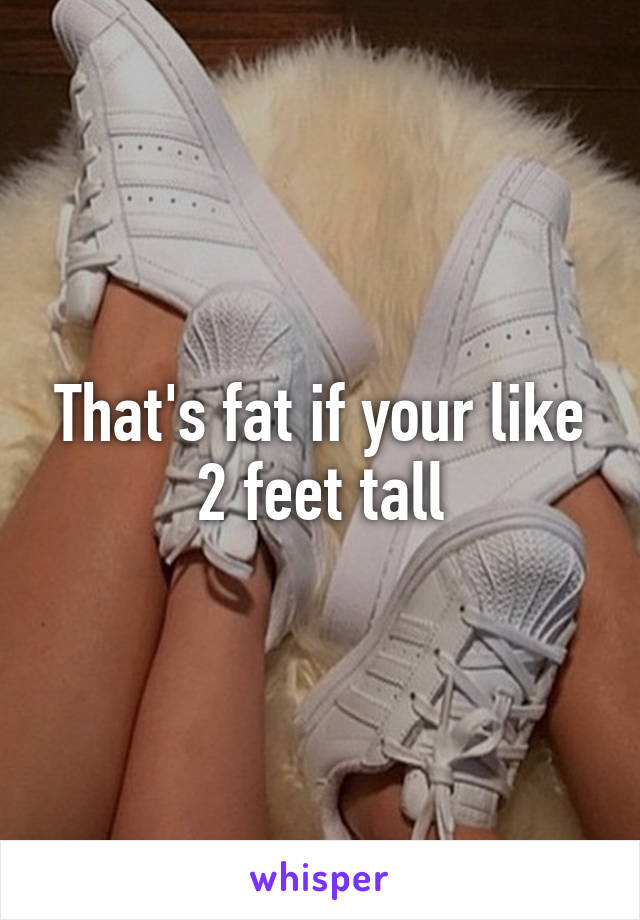 That's fat if your like 2 feet tall