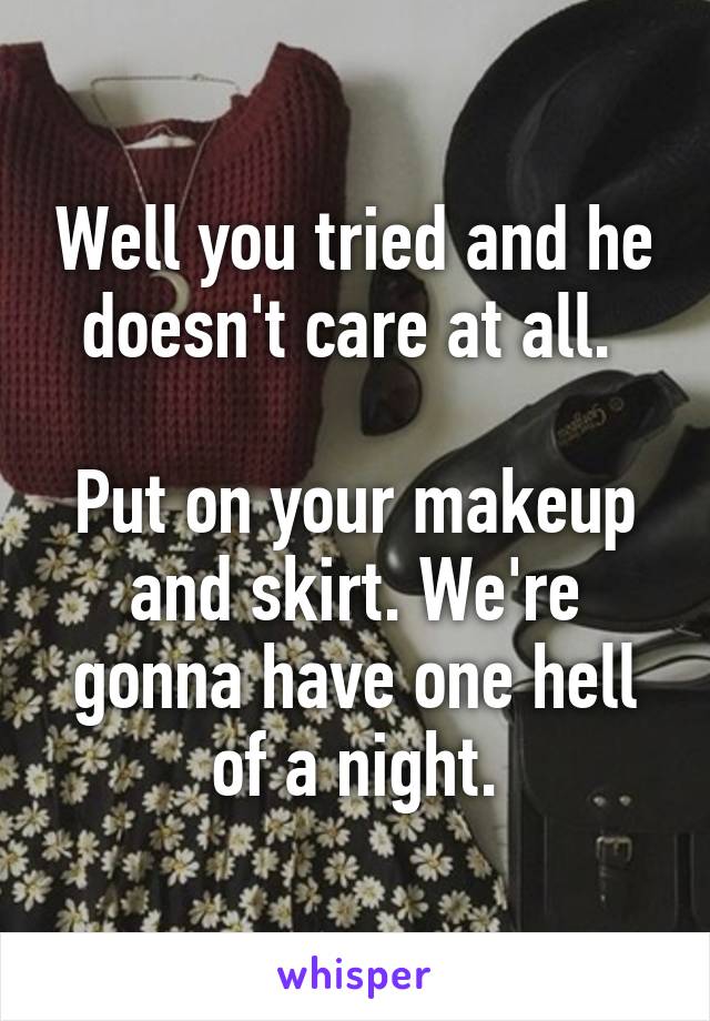 Well you tried and he doesn't care at all. 

Put on your makeup and skirt. We're gonna have one hell of a night.