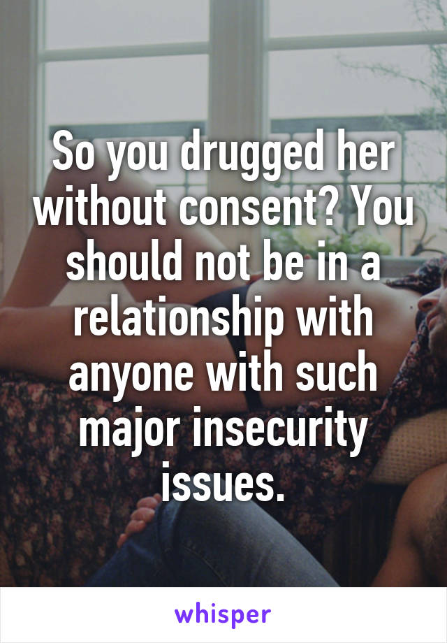 So you drugged her without consent? You should not be in a relationship with anyone with such major insecurity issues.