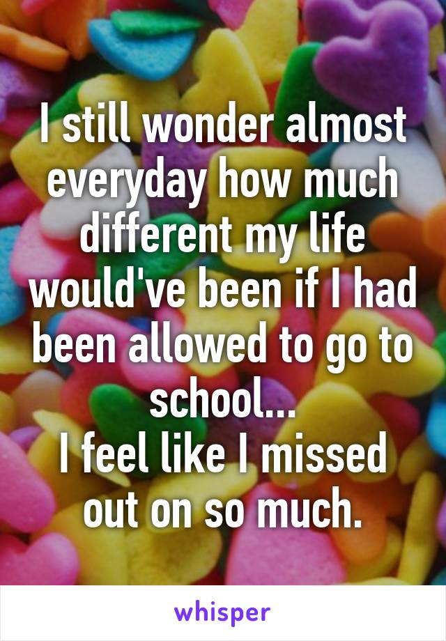 I still wonder almost everyday how much different my life would've been if I had been allowed to go to school...
I feel like I missed out on so much.