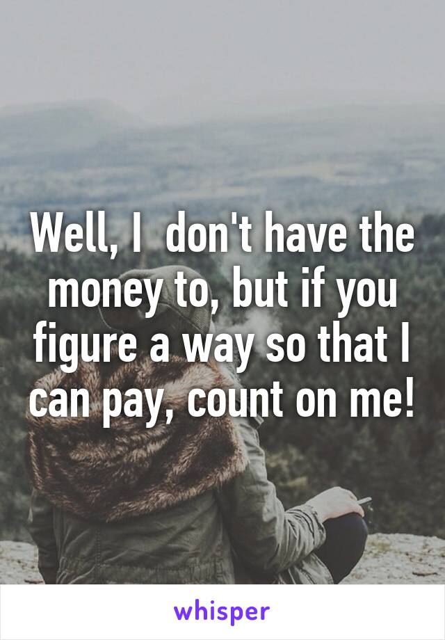 Well, I  don't have the money to, but if you figure a way so that I can pay, count on me!