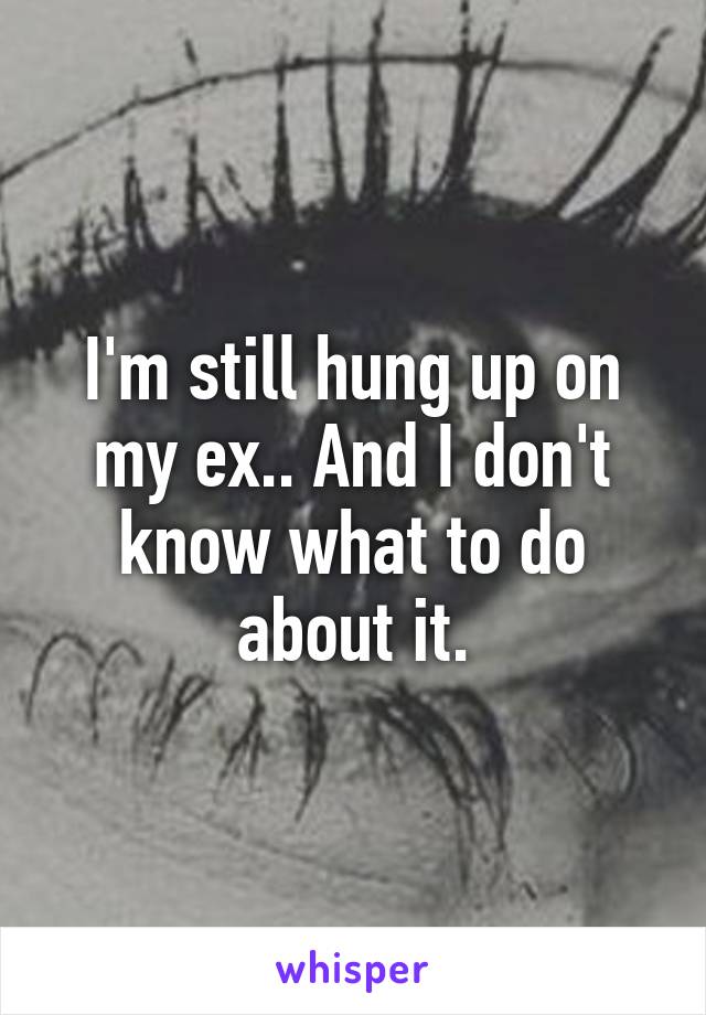 I'm still hung up on my ex.. And I don't know what to do about it.