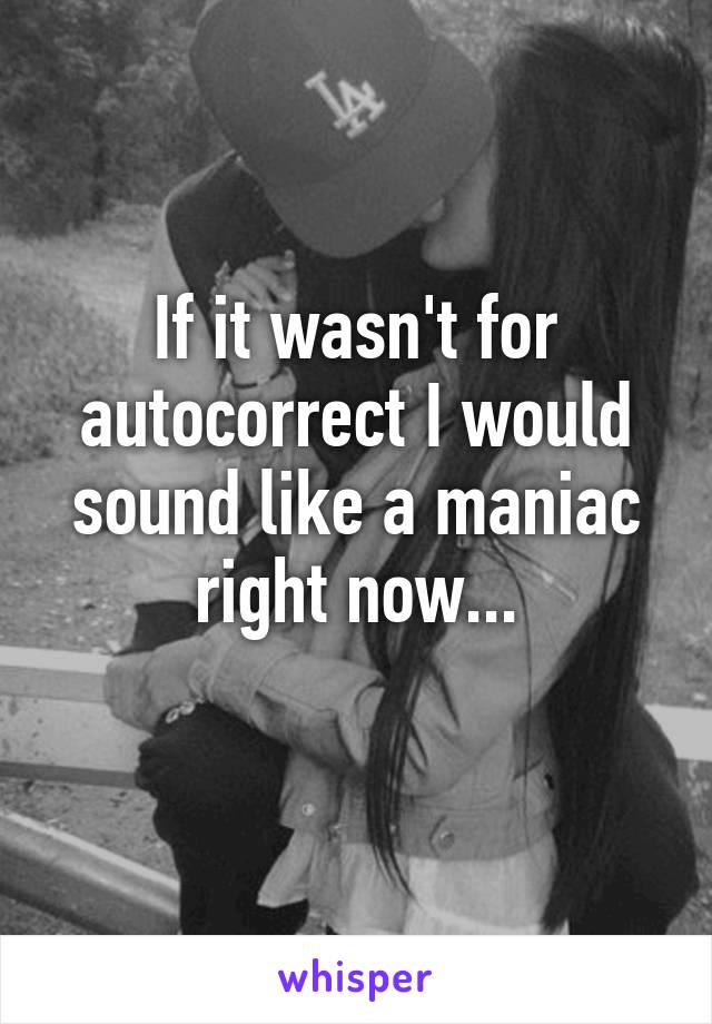 If it wasn't for autocorrect I would sound like a maniac right now...
