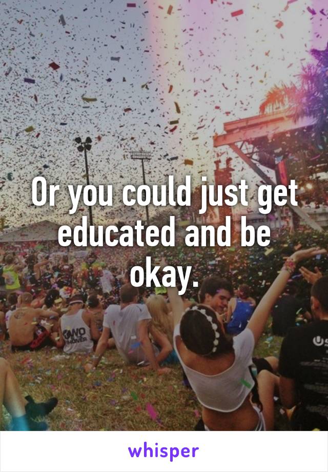 Or you could just get educated and be okay.